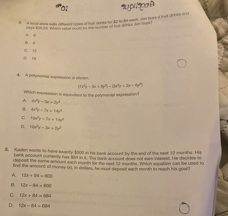 or au pr 3r A
3. A local store sells different types of fruit drinks for $2 to $4 each. Jon buys o fruit drinks and
pays $36.53. Which value could be the number of fruit drinks Jon buys?
A. 6
B. 9
C. 12
D. 19
4. A polynomial expression is shown.
(7x^2y-5x+8y^2)-(3x^2y+2x-6y^2)
Which expression is equivalent to the polynomial expression?
A. 4x^2y-3x+2y^2
B. 4x^2y-7x+14y^2
C. 10x^2y-7x+14y^2
D. 10x^2y-3x+2y^2
5. Kaden wants to have exactly $600 in his bank account by the end of the next 12 months. His
bank account currently has $84 in it. The bank account does not earn interest. He decides to
deposit the same amount each month for the next 12 months. Which equation can be used to
find the amount of money (x), in dollars, he must deposit each month to reach his goal?
A. 12x+84=600
B. 12x-84=600
C. 12x+84=684
D. 12x-84=684