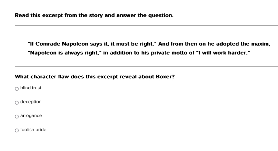 Read this excerpt from the story and answer the question.
“If Comrade Napoleon says it, it must be right.” And from then on he adopted the maxim,
“Napoleon is always right,” in addition to his private motto of “I will work harder.”
What character flaw does this excerpt reveal about Boxer?
blind trust
deception
arrogance
foolish pride