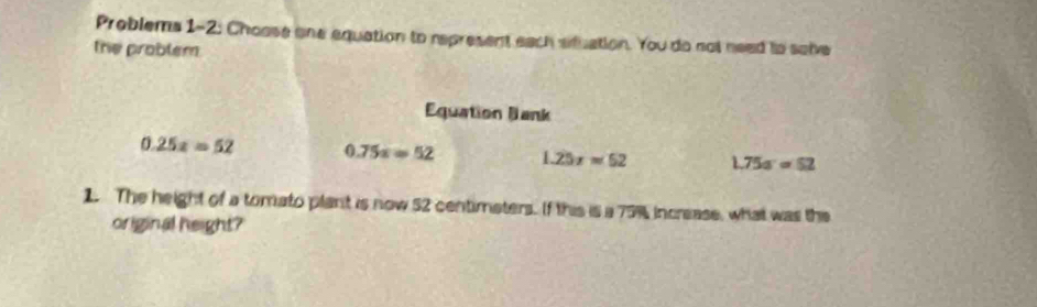 Problems 1-2: Choose one equation to represent each situation. You do not need ts sobve
the problem.
Equation Bank
0.25x=52 0.75x=52 1.25x=52 1.75a=52
1. The height of a tomato plant is now 52 centimaters. If this is a 75% increase, what was the
original height?