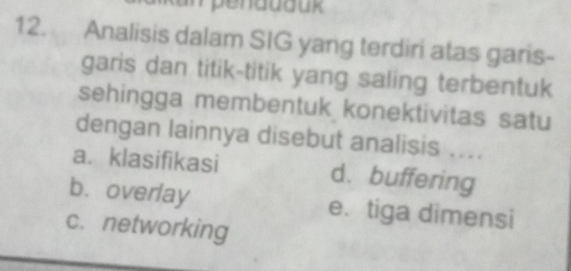 Analisis dalam SIG yang terdiri atas garis-
garis dan titik-titik yang saling terbentuk
sehingga membentuk konektivitas satu
dengan lainnya disebut analisis ....
a. klasifikasi d. buffering
b. overlay e. tiga dimensi
c. networking