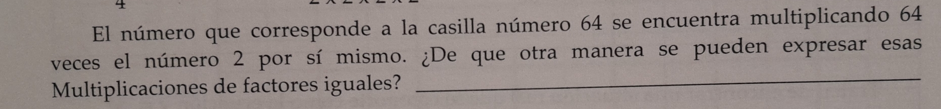 El número que corresponde a la casilla número 64 se encuentra multiplicando 64
_ 
veces el número 2 por sí mismo. ¿De que otra manera se pueden expresar esas 
Multiplicaciones de factores iguales?