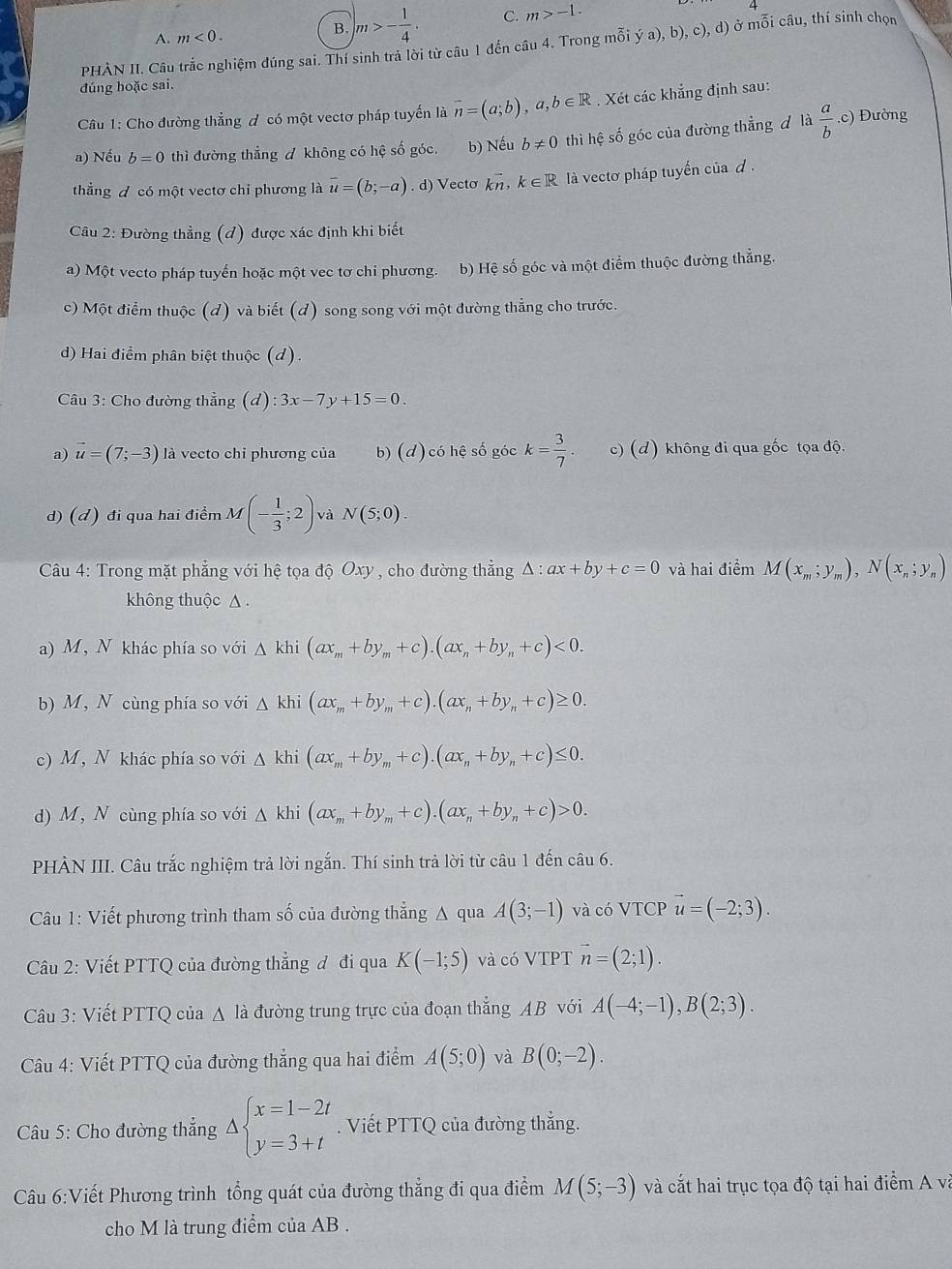A. m<0.
B. m>- 1/4 . C. m>-1.
PHÀN II. Câu trắc nghiệm đúng sai. Thí sinh trả lời từ câu 1 đến câu 4. Trong mỗi ya),b),c .c 1) ở mỗi câu, thí sinh chọn
đúng hoặc sai.
Câu 1: Cho đường thẳng đ có một vectơ pháp tuyến là overline n=(a;b),a,b∈ R. Xét các khẳng định sau:
a) Nếu b=0 thì đường thẳng A không có hệ số góc. b) Nếu b!= 0 thì hệ số góc của đường thẳng đ là  a/b  .c) Đường
thắng đ có một vectơ chi phương là vector u=(b;-a) .d) Vecto kn, k∈ R là vectơ pháp tuyến của d .
Câu 2: Đường thẳng (đ) được xác định khi biết
a) Một vecto pháp tuyến hoặc một vec tơ chi phương. b) Hệ số góc và một điểm thuộc đường thẳng.
c) Một điểm thuộc (d) và biết (d) song song với một đường thẳng cho trước.
d) Hai điểm phân biệt thuộc (d).
Câu 3: Cho đường thẳng (d) ):3x-7y+15=0.
a) vector u=(7;-3) là vecto chi phương của b) (d) có hệ số góc k= 3/7 . c) (d) không đi qua gốc tọa độ.
d) (đ) đi qua hai điểm M(- 1/3 ;2) và N(5;0).
Câu 4: Trong mặt phẳng với hệ tọa độ Oxy , cho đường thẳng △ :ax+by+c=0 và hai điểm M(x_m;y_m),N(x_n;y_n)
không thuộc △ .
a) M, N khác phía so với △ khi(ax_m+by_m+c).(ax_n+by_n+c)<0.
b) M, N cùng phía so với △ kl (ax_m+by_m+c).(ax_n+by_n+c)≥ 0.
c) M, N khác phía so với △ k hi (ax_m+by_m+c).(ax_n+by_n+c)≤ 0.
d) M, N cùng phía so với △ khi (ax_m+by_m+c).(ax_n+by_n+c)>0.
PHÀN III. Câu trắc nghiệm trả lời ngắn. Thí sinh trả lời từ câu 1 đến câu 6.
Câu 1: Viết phương trình tham số của đường thẳng A qua A(3;-1) và có VTCP vector u=(-2;3).
Câu 2: Viết PTTQ của đường thắng đ đi qua K(-1;5) và có VTPT vector n=(2;1).
Câu 3: Viết PTTQ của △ là đường trung trực của đoạn thắng AB với A(-4;-1),B(2;3).
Câu 4: Viết PTTQ của đường thẳng qua hai điểm A(5;0) và B(0;-2).
Câu 5: Cho đường thắng Delta beginarrayl x=1-2t y=3+tendarray.. Viết PTTQ của đường thẳng.
Câu 6:Viết Phương trình tổng quát của đường thẳng đi qua điểm M(5;-3) và cắt hai trục tọa độ tại hai điểm A và
cho M là trung điểm của AB .