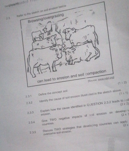 own oaded i l l 
2.3 
Refer to the sketch on sail erosion below
(1>2)
2.3.1 De
(1* 1)
2.3.2 ldentify the cause of soil erosion illustrated in the sketch above.
(2* 2)
2.3.3 Explain how the cause identified in QUESTION 2.3.2 leads to soi 
erosion
(2* 2
2.3.4 Give TWO negative impacts of soil erosion on developn 
countries . 
2.3.5 Discuss TWO strategies that developing countries can apply 
overcome soil erosion. (2x