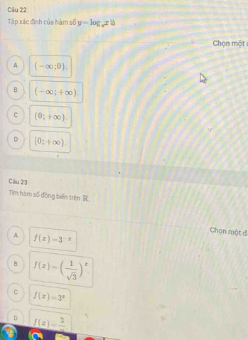 Tập xác đình của hàm số y=log _xx là
Chọn một
A (-∈fty ;0).
B (-∈fty ;+∈fty ).
C (0;+∈fty ).
D [0;+∈fty ). 
Câu 23
Tim hàm số đồng biến trên R
Chọn một đ
A f(x)=3^(-x).
B f(x)=( 1/sqrt(3) )^x.
C f(x)=3^x
D _ f(x)=frac 3