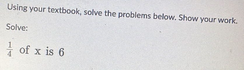 Using your textbook, solve the problems below. Show your work. 
Solve:
 1/4  of x is 6