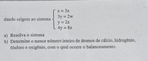 dando origem ao sistema beginarrayl x=3z 3y=2w y=2z 4y=8zendarray.
a) Resolva o sistema 
b) Determine o menor número inteiro de átomos de cálcio, hidrogênio, 
fósforo e oxigênio, com o qual ocorre o balanceamento.