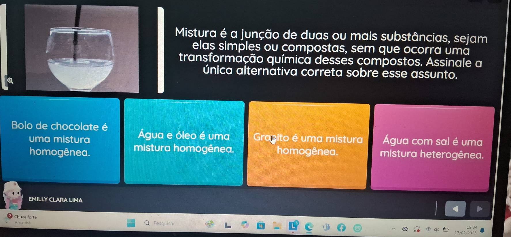 Mistura é a junção de duas ou mais substâncias, sejam
elas simples ou compostas, sem que ocorra uma
transformação química desses compostos. Assinale a
única alternátiva correta sobre esse assunto.
Bolo de chocolate é
Água e óleo é uma
uma mistura Gragito é uma mistura Água com sal é uma
mistura homogênea.
homogênea. homogênea. mistura heterogênea.
EMILLY CLARA LIMA
Chuva forte
Amanhã Pesquísar
19:34
17/02/2025