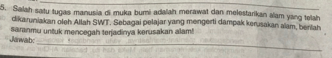 Salah satu tugas manusia di muka bumi adalah merawat dan melestarikan alam yang telah 
dikaruniakan oleh Allah SWT. Sebagai pelajar yang mengerti dampak kerusakan alam, berilah 
saranmu untuk mencegah terjadinya kerusakan alam! 
_ 
Jawab: