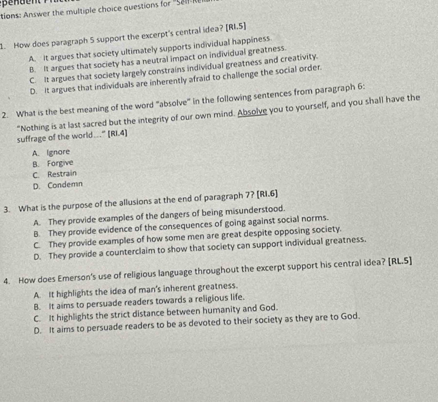 tions: Answer the multiple choice questions for "Self Re
1. How does paragraph 5 support the excerpt's central idea? [RI.5]
A. It argues that society ultimately supports individual happiness.
B. It argues that society has a neutral impact on individual greatness.
C. It argues that society largely constrains individual greatness and creativity.
D. It argues that individuals are inherently afraid to challenge the social order.
2. What is the best meaning of the word "absolve" in the following sentences from paragraph 6:
“Nothing is at last sacred but the integrity of our own mind. Absolve you to yourself, and you shall have the
suffrage of the world….” [RI.4]
A. Ignore
B. Forgive
C. Restrain
D. Condemn
3. What is the purpose of the allusions at the end of paragraph 7? [RI.6]
A. They provide examples of the dangers of being misunderstood.
B They provide evidence of the consequences of going against social norms.
C. They provide examples of how some men are great despite opposing society.
D. They provide a counterclaim to show that society can support individual greatness.
4. How does Emerson’s use of religious language throughout the excerpt support his central idea? [RL.5]
A. It highlights the idea of man’s inherent greatness.
B. It aims to persuade readers towards a religious life.
C. It highlights the strict distance between humanity and God.
D. It aims to persuade readers to be as devoted to their society as they are to God.