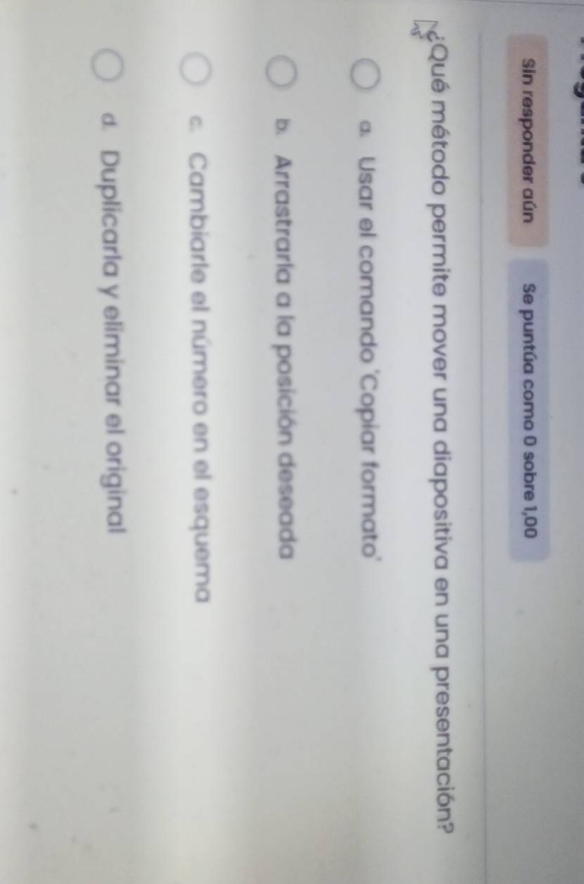 Sin responder aún Se puntúa como 0 sobre 1,00
¿Qué método permite mover una diapositiva en una presentación?
a. Usar el comando 'Copiar formato'
b. Arrastraría a la posición deseada
c. Cambiarle el número en el esquema
d. Duplicarla y eliminar el original