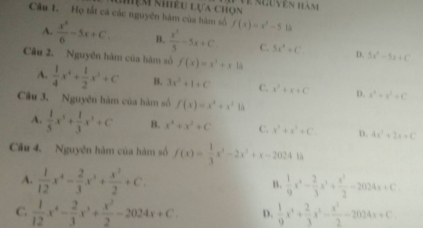 Về nguyên hàm
Nhệm Nhiều lựa chọn
Câu 1. Họ tất cả các nguyên hàm của hàm số f(x)=x^5-510
A.  x^6/6 -5x+C, B.  x^5/5 -5x+C. C. 5x^4+C. D, 5x^6-5x+C.
Câu 2. Nguyên hàm của hàm số f(x)=x^3+xla
A.  1/4 x^4+ 1/2 x^2+C
B. 3x^2+1+C C. x^3+x+C D. x^4+x^2+C
Câu 3, Nguyên hàm của hàm số f(x)=x^4+x^21a
A.  1/5 x^3+ 1/3 x^3+C
B. x^4+x^2+C C. x^5+x^3+C. D. 4x^3+2x+C
Câu 4. Nguyên hàm của hàm số f(x)= 1/3 x^3-2x^2+x-20241a
A.  1/12 x^4- 2/3 x^3+ x^2/2 +C.  1/9 x^4- 2/3 x^3+ x^2/2 =2024x+C.
B.
C.  1/12 x^4- 2/3 x^3+ x^2/2 -2024x+C.  1/9 x^4+ 2/3 x^3- x^2/2 -2024x+C.
D.