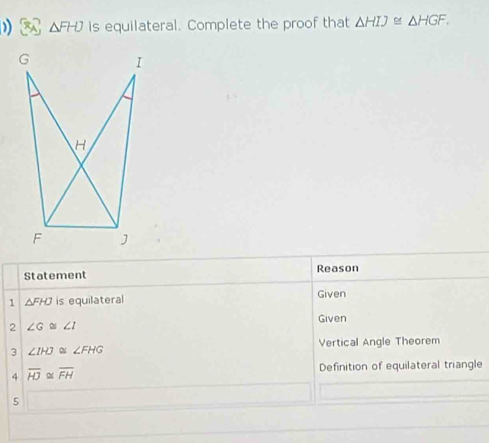 △ FHJ is equilateral. Complete the proof that △ HIJ≌ △ HGF. 
Statement Reason 
1 △ FHJ is equilateral Given 
Given 
2 ∠ G≌ ∠ I
Vertical Angle Theorem 
3 ∠ IHJ≌ ∠ FHG
4 overline HJ≌ overline FH
Definition of equilateral triangle 
5 □