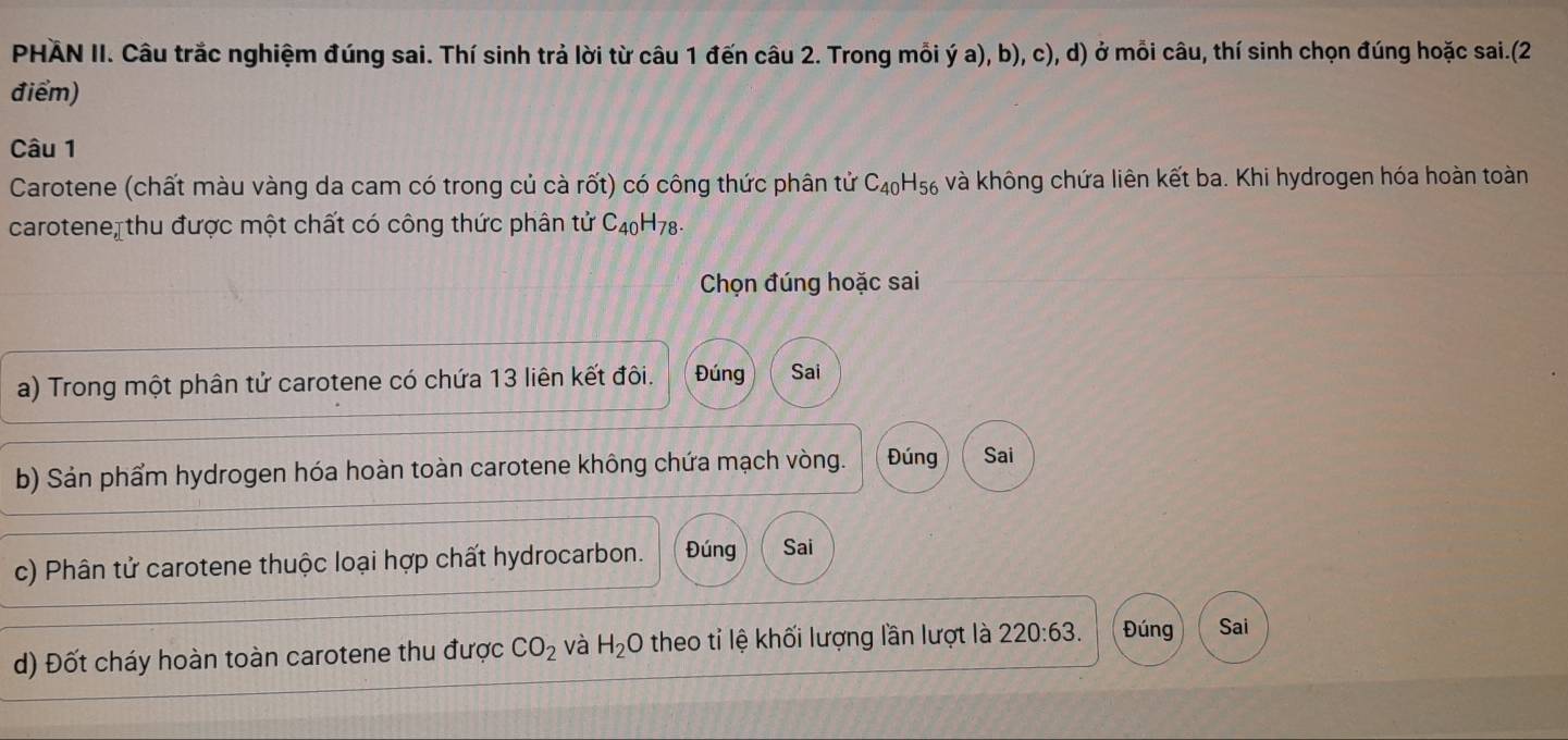 PHÂN II. Câu trắc nghiệm đúng sai. Thí sinh trả lời từ câu 1 đến câu 2. Trong mỗi ý a), b), c), d) ở mỗi câu, thí sinh chọn đúng hoặc sai.(2 
điểm) 
Câu 1 
Carotene (chất màu vàng da cam có trong củ cà rốt) có công thức phân tử C_40H_56 và không chứa liên kết ba. Khi hydrogen hóa hoàn toàn 
carotene, thu được một chất có công thức phân tử C_40 H_7 Ω. 
Chọn đúng hoặc sai 
a) Trong một phân tử carotene có chứa 13 liên kết đôi. Đúng Sai 
b) Sản phẩm hydrogen hóa hoàn toàn carotene không chứa mạch vòng. Đúng Sai 
c) Phân tử carotene thuộc loại hợp chất hydrocarbon. Đúng Sai 
d) Đốt cháy hoàn toàn carotene thu được CO_2 và H_2O 0 theo tỉ lệ khối lượng lần lượt là 220:63. Đúng Sai