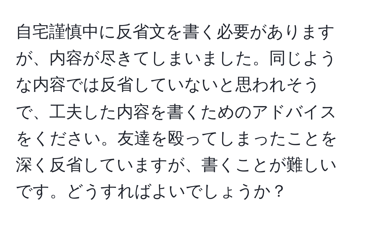 自宅謹慎中に反省文を書く必要がありますが、内容が尽きてしまいました。同じような内容では反省していないと思われそうで、工夫した内容を書くためのアドバイスをください。友達を殴ってしまったことを深く反省していますが、書くことが難しいです。どうすればよいでしょうか？