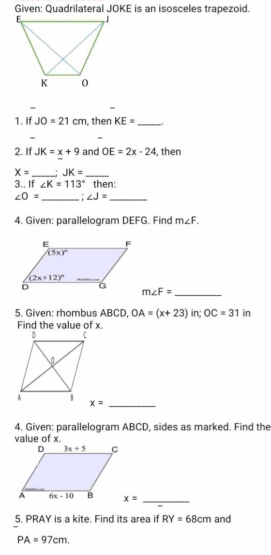 Given: Quadrilateral JOKE is an isosceles trapezoid.
1. If JO=21cm , then KE= _ ` .
-
2. If JK=x+9 and OE=2x-24 , then
X= _ : JK= _
3.. If ∠ K=113° then:
∠ O= _ ∠ J= _
4. Given: parallelogram DEFG. Find m∠ F.
_ m∠ F=
5. Given: rhombus ABCD, OA=(x+23)in;OC=31 in
Find the value of x.
x= _
4. Given: parallelogram ABCD, sides as marked. Find the
value of x.
x= _
5. PRAY is a kite. Find its area if RY=68cm and
PA=97cm.