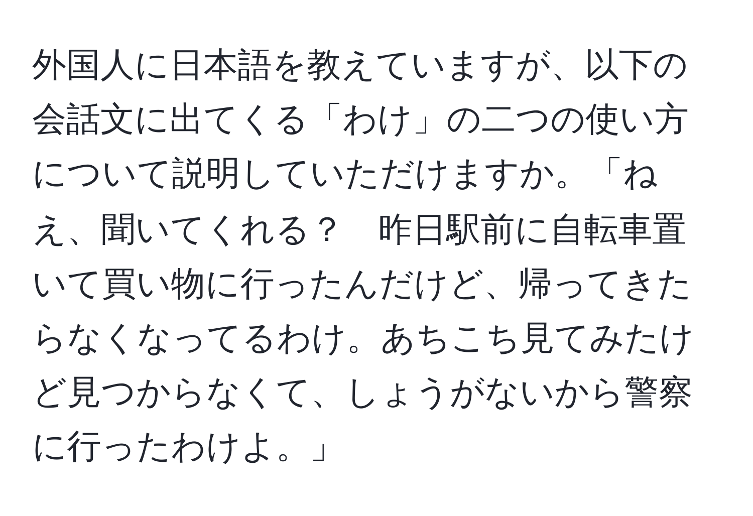 外国人に日本語を教えていますが、以下の会話文に出てくる「わけ」の二つの使い方について説明していただけますか。「ねえ、聞いてくれる？　昨日駅前に自転車置いて買い物に行ったんだけど、帰ってきたらなくなってるわけ。あちこち見てみたけど見つからなくて、しょうがないから警察に行ったわけよ。」