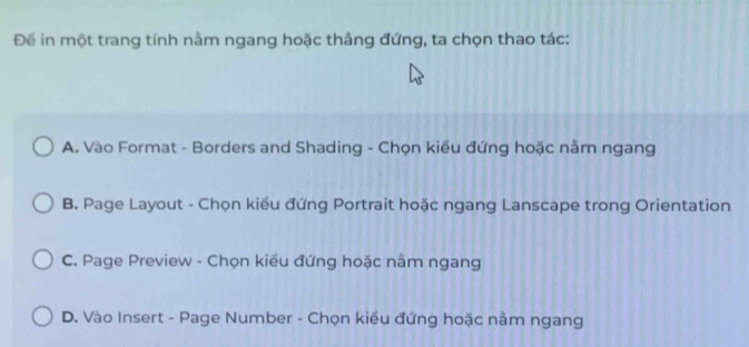 Để in một trang tính nằm ngang hoặc thâng đứng, ta chọn thao tác:
A. Vào Format - Borders and Shading - Chọn kiểu đứng hoặc nằm ngang
B. Page Layout - Chọn kiểu đứng Portrait hoặc ngang Lanscape trong Orientation
C. Page Preview - Chọn kiều đứng hoặc nằm ngang
D. Vào Insert - Page Number - Chọn kiểu đứng hoặc nằm ngang