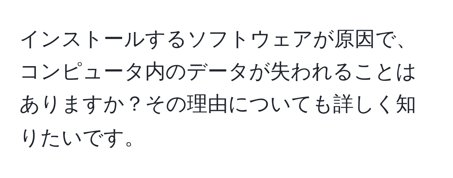 インストールするソフトウェアが原因で、コンピュータ内のデータが失われることはありますか？その理由についても詳しく知りたいです。