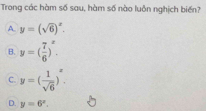 Trong các hàm số sau, hàm số nào luôn nghịch biến?
A. y=(sqrt(6))^x.
B. y=( 7/6 )^x.
C. y=( 1/sqrt(6) )^x.
D. y=6^x.