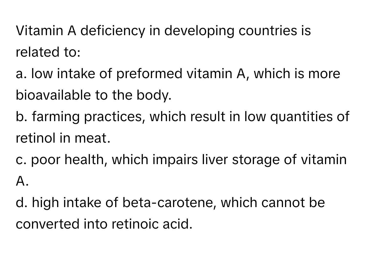 Vitamin A deficiency in developing countries is related to:

a. low intake of preformed vitamin A, which is more bioavailable to the body. 
b. farming practices, which result in low quantities of retinol in meat.
c. poor health, which impairs liver storage of vitamin A.
d. high intake of beta-carotene, which cannot be converted into retinoic acid.