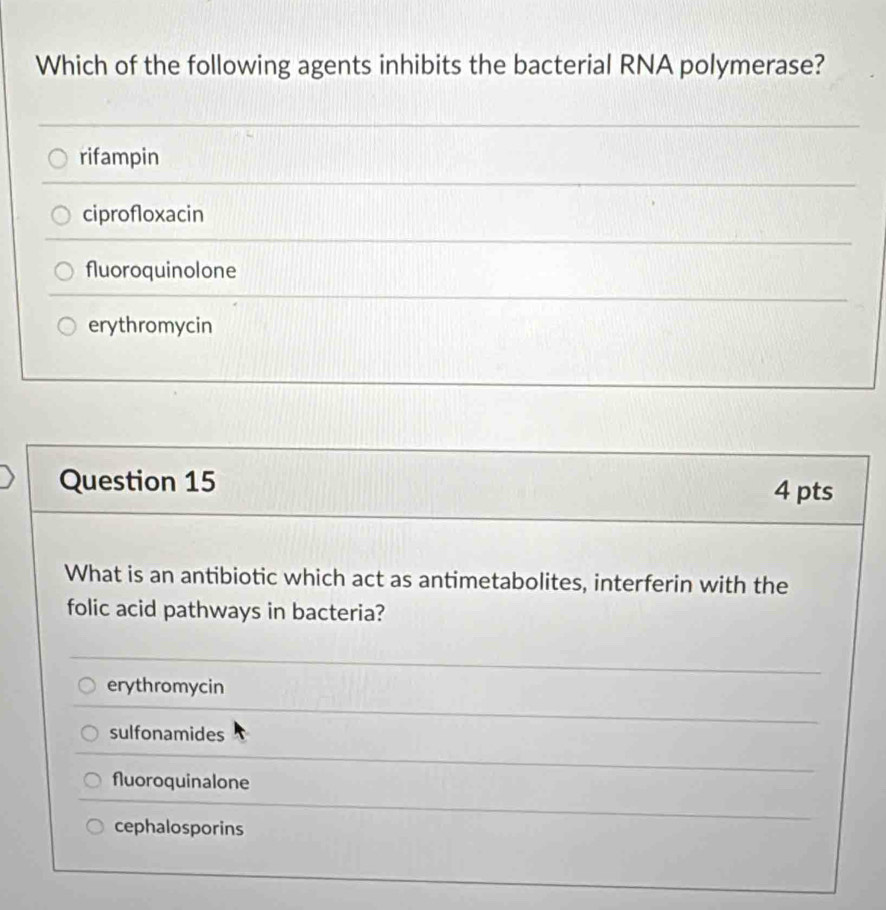 Which of the following agents inhibits the bacterial RNA polymerase?
rifampin
ciprofloxacin
fluoroquinolone
erythromycin
Question 15 4 pts
What is an antibiotic which act as antimetabolites, interferin with the
folic acid pathways in bacteria?
erythromycin
sulfonamides
fluoroquinalone
cephalosporins