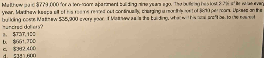 Matthew paid $779,000 for a ten-room apartment building nine years ago. The building has lost 2.7% of its value ever
year. Matthew keeps all of his rooms rented out continually, charging a monthly rent of $810 per room. Upkeep on the
building costs Matthew $35,900 every year. If Matthew sells the building, what will his total profit be, to the nearest
hundred dollars?
a. $737,100
b. $551,700
c. $362,400
d. $381,600