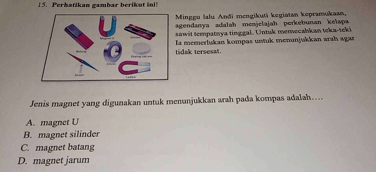 Perhatikan gambar berikut ini!
Minggu lalu Andi mengikuti kegiatan kepramukaan,
agendanya adalah menjelajah perkebunan kelapa
sawit tempatnya tinggal. Untuk memecahkan teka-teki
a memerlukan kompas untuk menunjukkan arah agar
tidak tersesat.
Jenis magnet yang digunakan untuk menunjukkan arah pada kompas adalah…...
A. magnet U
B. magnet silinder
C. magnet batang
D. magnet jarum