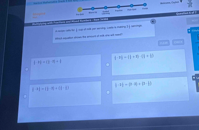 Nardoni Mathematics Grade 5 80S 
Welcome, Caylen
Imagine 
Math
Multiplying with Fractions and Mixed Numbers - Item 34966Question 6 of 7
q
NEXT
A recipe calls for  1/2  cup of milk per serving. Leela is making 2 1/2  servings.
Which equation shows the amount of milk she will need? =Ref
CLEAR CHECK cal
 1/2 · 2 1/2 =( 1/2 +2)· ( 1/2 + 1/2 )
h
 1/2 · 2 1/2 =( 1/2 · 2)+ 1/2 
▼ La
 1/2 · 2 1/2 =(2· 2)+(2·  1/2 )
 1/2 · 2 1/2 =( 1/2 · 2)+( 1/2 ·  1/2 )