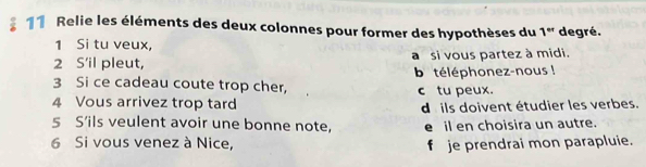 Relie les éléments des deux colonnes pour former des hypothèses du 1^(er) degré.
1 Si tu veux,
2 S'il pleut, a si vous partez à midi.
b téléphonez-nous !
3 Si ce cadeau coute trop cher,
4 Vous arrivez trop tard c tu peux.
5 S’ils veulent avoir une bonne note, d ils doivent étudier les verbes.
e il en choisira un autre.
6 Si vous venez à Nice, f je prendrai mon parapluie.