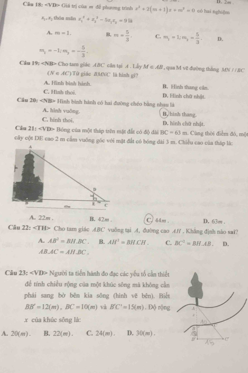 2m .
Câu 18: ∠ VD> Giá trị của m đề phương trình x^2+2(m+1)x+m^2=0 có hai nghiệm
x_1,x_2 thòa mãn x_1^(2+x_2^2-5x_1)x_2=9la
B.
A. m=1. m= 5/3 . C. m_1=1;m_2= 5/3 . D.
m_1=-1;m_2=- 5/3 .
Câu 19: ∠ NB> Cho tam giác ABC cân tại A . Lấy M∈ AB , qua M vẽ đường thắng MN//BC
(N∈ AC) Tứ giác BMNC là hinh gì?
A. Hình bình hành. B. Hình thang cân.
C. Hình thoi. D. Hình chữ nhật.
Câu 20: ∠ NB> Hình bình hành có hai đường chéo bằng nhau là
A. hình vuông. B, hình thang.
C. hình thoi. D. hình chữ nhật.
Câu 21: ∠ VD> Bóng của một tháp trên mặt đất có độ đài BC=63m 1 Cùng thời điểm đó, một
cây cột DE cao 2 m cắm vuông góc với mặt đất có bóng dài 3 m. Chiều cao của tháp là:
A. 22m . B. 42m . C, 44m . D. 63m .
Câu 22: Cho tam giác ABC vuông tại A, đường cao AH . Khăng định nào sai?
A. AB^2=BH.BC. B. AH^2=BH.CH. C. BC^2=BH.AB. D.
AB.AC=AH.BC.
Câu 23: ∠ VD> Người ta tiến hành đo đạc các yếu tố cần thiết
đề tính chiều rộng của một khúc sông mà không cần
phải sang bờ bên kia sông (hình vẽ bên), Biết
BB'=12(m),BC=10(m) và B'C'=15(m). Độ rộng
x của khúc sông là:
A. 20(m) . B. 22(m) . C. 24(m) . D. 30(m).