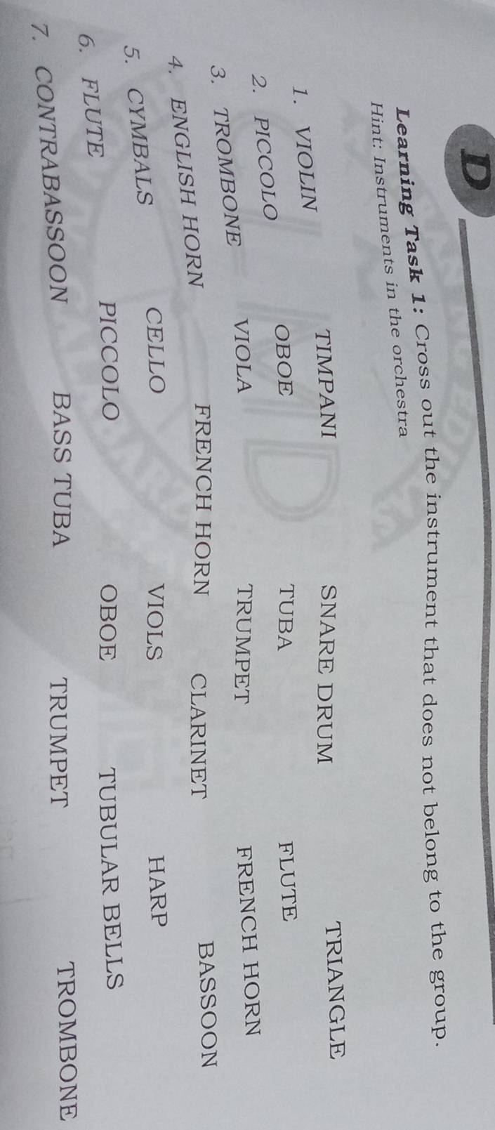 Learning Task 1: Cross out the instrument that does not belong to the group. 
Hint: Instruments in the orchestra 
TIMPANI SNARE DRUM TRIANGLE 
1. VIOLIN 
OBOE TUBA 
2. PICCOLO FLUTE 
3. TROMBONE 
VIOLA TRUMPET 
FRENCH HORN 
4. ENGLISH HORN 
FRENCH HORN CLARINET BASSOON 
CELLO VIOLS HARP 
5. CYMBALS 
PICCOLO OBOE 
6. FLUTE TUBULAR BELLS 
BASS TUBA TRUMPET 
7. CONTRABASSOON TROMBONE