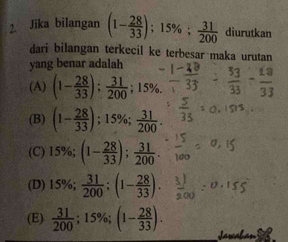 Jika bilangan (1- 28/33 ); 15%;  31/200  diurutkan
dari bilangan terkecil ke terbesar maka urutan
yang benar adalah
(A) (1- 28/33 );  31/200 ; 15%.
(B) (1- 28/33 ); 15%;  31/200 .
(C) = 5%; (1- 28/33 );  31/200 .
(D) 15%;  31/200 ; (1- 28/33 ).
(E)  31/200 ; 15%; (1- 28/33 ).