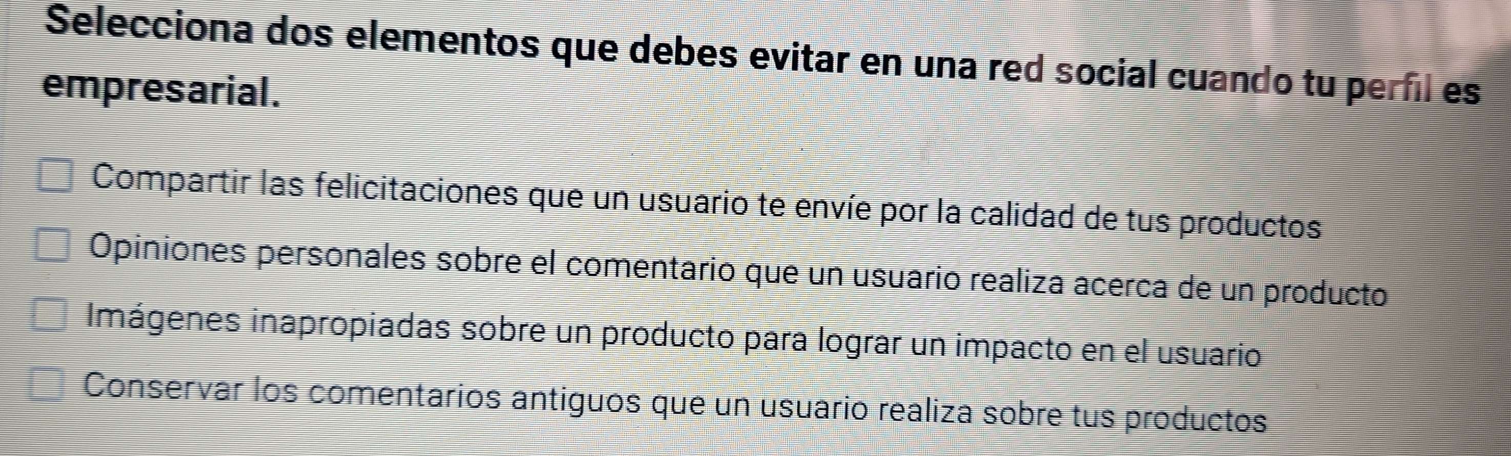 Selecciona dos elementos que debes evitar en una red social cuando tu perfil es
empresarial.
Compartir las felicitaciones que un usuario te envíe por la calidad de tus productos
Opiniones personales sobre el comentario que un usuario realiza acerca de un producto
Imágenes inapropiadas sobre un producto para lograr un impacto en el usuario
Conservar los comentarios antiguos que un usuario realiza sobre tus productos