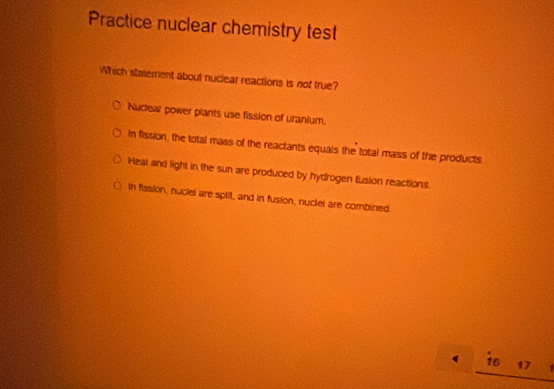 Practice nuclear chemistry test
Which statement about nuclear reactions is not true?
Nuclear power piants use fission of uranium.
In fission, the total mass of the reactants equals the total mass of the products
Heat and light in the sun are produced by hydrogen fusion reactions.
in fission, nuclei are split, and in fusion, nuclei are combined.
16 17 1