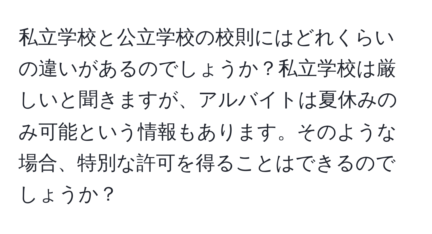 私立学校と公立学校の校則にはどれくらいの違いがあるのでしょうか？私立学校は厳しいと聞きますが、アルバイトは夏休みのみ可能という情報もあります。そのような場合、特別な許可を得ることはできるのでしょうか？