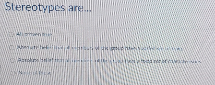 Stereotypes are...
All proven true
Absolute belief that all members of the group have a varied set of traits
Absolute belief that all members of the group have a fixed set of characteristics
None of these