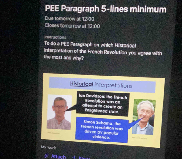 PEE Paragraph 5-lines minimum 
Due tomorrow at 12:00 
Closes tomorrow at 12:00 
Instructions 
To do a PEE Paragraph on which Historical 
Interpretation of the French Revolution you agree with 
the most and why? 
Historical interpretations 
Ian Davidson: the French 
Revolution was an 
attempt to create an 
Enlightened state. 
Simon Schama: the 
French revolution was 
driven by popular 
violence. 
My work 
Attach AL