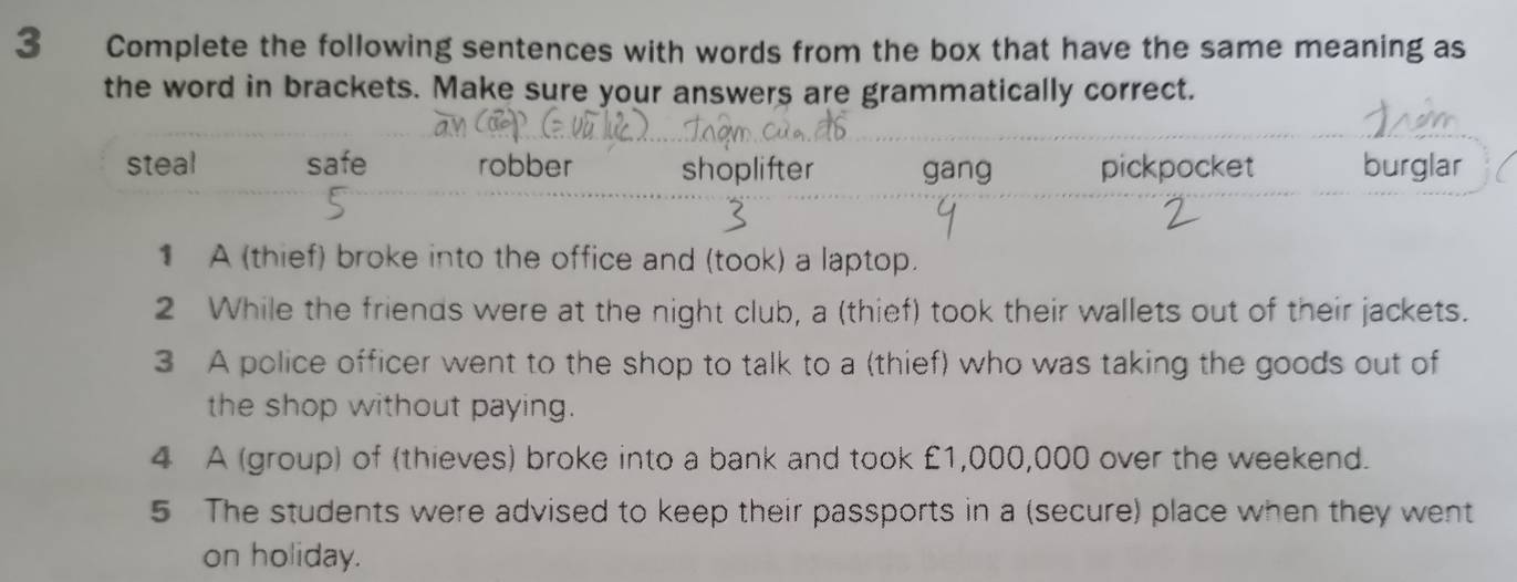 Complete the following sentences with words from the box that have the same meaning as
the word in brackets. Make sure your answers are grammatically correct.
steal safe robber shoplifter gang pickpocket burglar
1 A (thief) broke into the office and (took) a laptop.
2 While the friends were at the night club, a (thief) took their wallets out of their jackets.
3 A police officer went to the shop to talk to a (thief) who was taking the goods out of
the shop without paying.
4 A (group) of (thieves) broke into a bank and took £1,000,000 over the weekend.
5 The students were advised to keep their passports in a (secure) place when they went
on holiday.