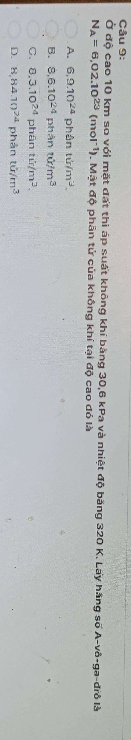 Ở độ cao 10 km so với mặt đất thì áp suất không khí bằng 30, 6 kPa và nhiệt độ bằng 320 K. Lấy hằng số A-vô-ga-đrô là
N_A=6,02.10^(23)(mol^(-1)). Mật độ phân tử của không khí tại độ cao đó là
A. 6, 9.10^(24) phân ti/m^3.
B. 8, 6.10^(24) phân tir/m^3
C. 8,3.10^(24) phân ti/m^3.
D. 8,84.10^(24) phân tir/m^3