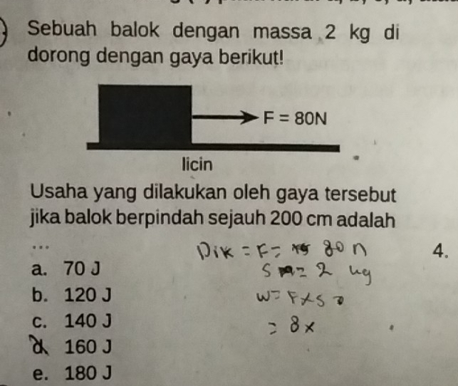 Sebuah balok dengan massa 2 kg di
dorong dengan gaya berikut!
Usaha yang dilakukan oleh gaya tersebut
jika balok berpindah sejauh 200 cm adalah
.
4.
a. 70 J
b. 120 J
c. 140 J
a 160 J
e. 180 J