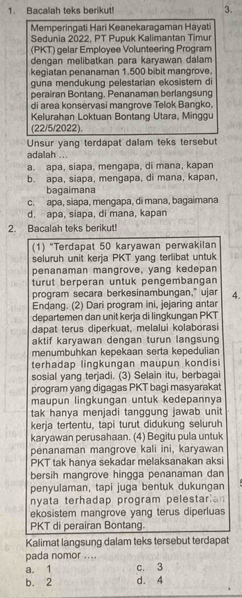 Bacalah teks berikut! 3.
Memperingati Hari Keanekaragaman Hayati
Sedunia 2022, PT Pupuk Kalimantan Timur
(PKT) gelar Employee Volunteering Program
dengan melibatkan para karyawan dalam
kegiatan penanaman 1.500 bibit mangrove,
guna mendukung pelestarian ekosistem di
perairan Bontang. Penanaman berlangsung
di area konservasi mangrove Telok Bangko,
Kelurahan Loktuan Bontang Utara, Minggu
(22/5/2022).
Unsur yang terdapat dalam teks tersebut
adalah ...
a. apa, siapa, mengapa, di mana, kapan
b. apa, siapa, mengapa, di mana, kapan,
bagaimana
c. apa, siapa, mengapa, di mana, bagaimana
d. apa, siapa, di mana, kapan
2. Bacalah teks berikut!
(1) “Terdapat 50 karyawan perwakilan
seluruh unit kerja PKT yang terlibat untuk
penanaman mangrove, yang kedepan
turut berperan untuk pengembangan
program secara berkesinambungan," ujar 4.
Endang. (2) Dari program ini, jejaring antar
departemen dan unit kerja di lingkungan PKT
dapat terus diperkuat, melalui kolaborasi
aktif karyawan dengan turun langsung
menumbuhkan kepekaan serta kepedulian
terhadap lingkungan maupun kondisi
sosial yang terjadi. (3) Selain itu, berbagai
program yang digagas PKT bagi masyarakat
maupun lingkungan untuk kedepannya
tak hanya menjadi tanggung jawab unit
kerja tertentu, tapi turut didukung seluruh
karyawan perusahaan. (4) Begitu pula untuk
penanaman mangrove kali ini, karyawan
PKT tak hanya sekadar melaksanakan aksi
bersih mangrove hingga penanaman dan
penyulaman, tapi juga bentuk dukungan
nyata terhadap program pelestarian
ekosistem mangrove yang terus diperluas
PKT di perairan Bontang.
Kalimat langsung dalam teks tersebut terdapat
pada nomor ....
a. 1 c. 3
b. 2 d. 4