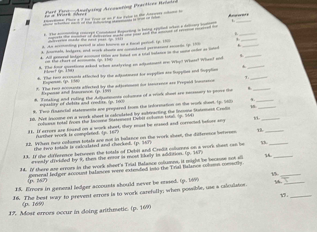 Part TW9  Aualyzing Accounting Practices Related
o à Work sheet
Anewers
Disections Place a T for True or an F for False in the Answers column to
show whether each of the following statements is true or false 
1. The accounting concept Consistent Reporting is being applied when a delivery busitess
_
reports the mumber of coliveries made one year and the amount of revends feowived for
_z
deliveries made the next year. (p. 152)
2. An accounting period is also known as a fiscal period. (p. 152) B_
3. Journals, ledgers, and work sheets are considered permanent records. (p. 153)
4. All general ledger account titles are listed on a trial balance in the same order as listed A__
_
on the chart of accounts. (p. 154)
5. The four questions asked when analyzing an adjustment are: Why? Where? When? and
Flow? (p. 158)
6. The two accounts affected by the adjustment for supplies are Supplies and Supplies
Expense. (p. 158)
7. The two accounts affected by the adjustment for insurance are Prepaid insurance
_
Expense and Insurance. (p. 159)
8. Totaling and ruling the Adjustments columns of a work sheet are necessary to prove the _
equality of debits and credits. (p. 160)
9. Two financial statements are prepared from the information on the work sheet. (p. 162) 9._
10. Net income on a work sheet is calculated by subtracting the Income Statement Credit 10._
column total from the Income Statement Debit column total. (p. 164)
11. If errors are found on a work sheet, they must be erased and corrected before any n_
further work is completed. (p. 167)
12. When two column totals are not in balance on the work sheet, the difference between 12._
the two totals is calculated and checked. (p. 167)
13. If the difference between the totals of Debit and Credit columns on a work sheet can be 13._
evenly divided by 9, then the error is most likely in addition. (p. 167)
14. If there are errors in the work sheet's Trial Balance columns, it might be because not all 14_
general ledger account balances were extended into the Trial Balance column correctly.
15._
(p. 167)
15. Errors in general ledger accounts should never be erased. (p. 169)
16. The best way to prevent errors is to work carefully; when possible, use a calculator. 16.__
17 .
(p. 169)
17. Most errors occur in doing arithmetic. (p. 169)