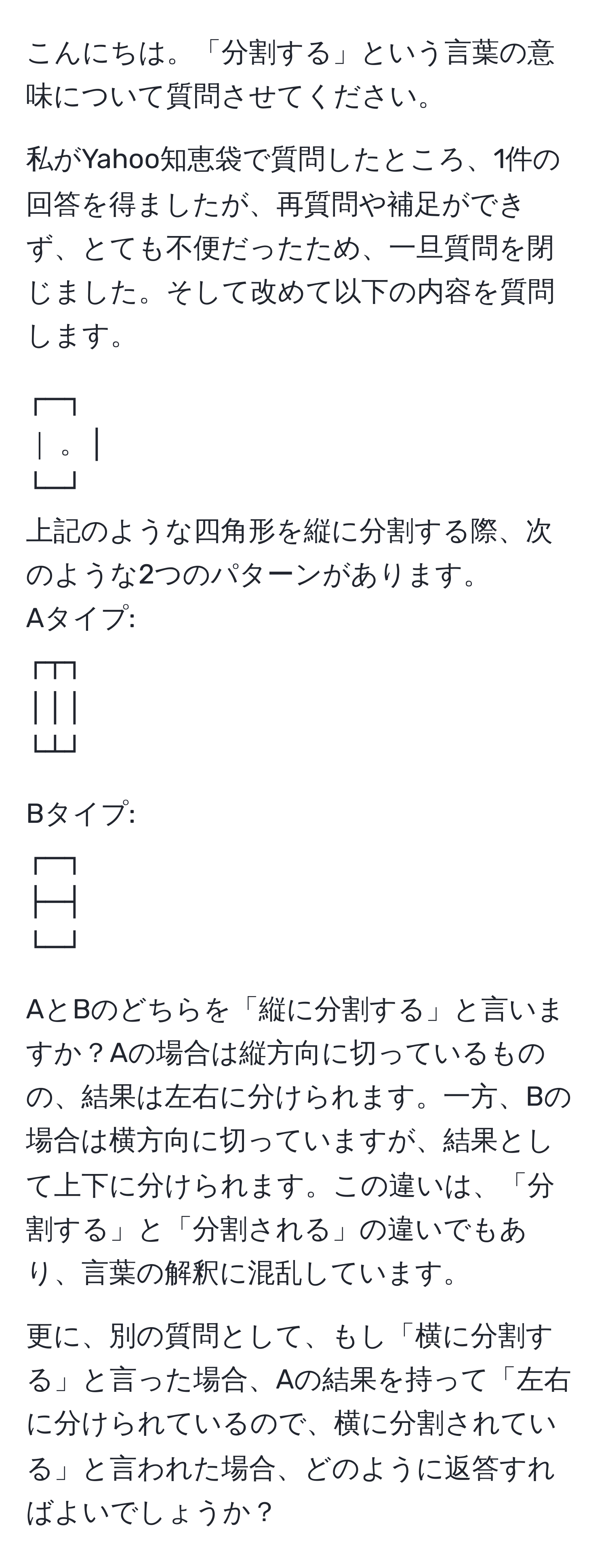 こんにちは。「分割する」という言葉の意味について質問させてください。

私がYahoo知恵袋で質問したところ、1件の回答を得ましたが、再質問や補足ができず、とても不便だったため、一旦質問を閉じました。そして改めて以下の内容を質問します。

┌─┐
｜ 。│ 
└─┘
上記のような四角形を縦に分割する際、次のような2つのパターンがあります。
Aタイプ:
┌┬┐
│││ 
└┴┘

Bタイプ:
┌─┐
├─┤ 
└─┘

AとBのどちらを「縦に分割する」と言いますか？Aの場合は縦方向に切っているものの、結果は左右に分けられます。一方、Bの場合は横方向に切っていますが、結果として上下に分けられます。この違いは、「分割する」と「分割される」の違いでもあり、言葉の解釈に混乱しています。

更に、別の質問として、もし「横に分割する」と言った場合、Aの結果を持って「左右に分けられているので、横に分割されている」と言われた場合、どのように返答すればよいでしょうか？