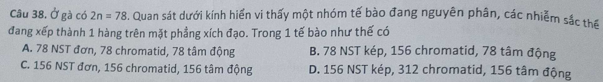 Ở gà có 2n=78. Quan sát dưới kính hiển vi thấy một nhóm tế bào đang nguyên phân, các nhiễm sắc thế
đang xếp thành 1 hàng trên mặt phẳng xích đạo. Trong 1 tế bào như thế có
A. 78 NST đơn, 78 chromatid, 78 tâm động B. 78 NST kép, 156 chromatid, 78 tâm động
C. 156 NST đơn, 156 chromatid, 156 tâm động D. 156 NST kép, 312 chromatid, 156 tâm động