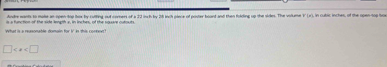 Andre wants to make an open-top box by cutting out corners of a 22 inch by 28 inch piece of poster board and then folding up the sides. The volume V(x) , in cubic inches, of the open-top box 
is a function of the side length ±, in inches, of the square cutouts. 
What is a reasonable domain for V in this context?
□