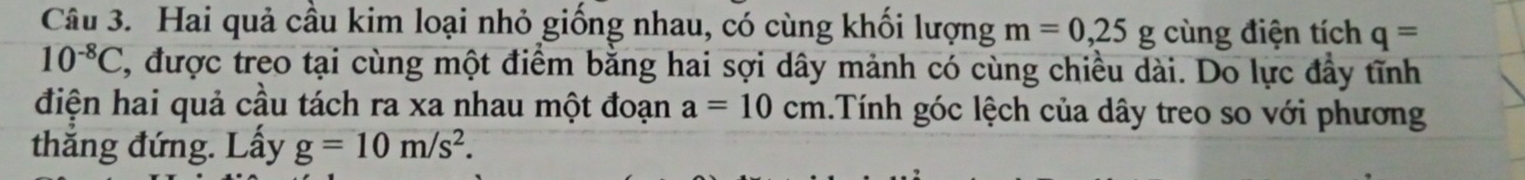 Hai quả cầu kim loại nhỏ giống nhau, có cùng khối lượng m=0,25g cùng điện tích q=
10^(-8)C , được treo tại cùng một điểm bằng hai sợi dây mảnh có cùng chiều dài. Do lực đầy tĩnh 
điện hai quả cầu tách ra xa nhau một đoạn a=10cm Tính góc lệch của dây treo so với phương 
thắng đứng. Lấy g=10m/s^2.