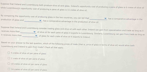 Suppose that Ireland and Luxembourg both produce olive oil and glass. Ireland's opportunity cost of producing a pane of glass is 6 crates of olive oil
while Luxembourg's opportunity cost of producing a pane of glass is 11 crates of olive oil.
By comparing the opportunity cost of producing glass in the two countries, you can tell that_ has a comparative advantage in the
production of glass and _has a comparative advantage in the production of olive oil.
Suppose that Ireland and Luxembourg consider trading glass and olive oil with each other. Ireland can gain from specialization and trade as long as it
receives more than _of olive oil for each pane of glass it exports to Luxembourg. Similarly, Luxembourg can gain from trade as long as
it receives more than _of glass for each crate of olive oil it exports to Ireland.
Based on your answer to the last question, which of the following prices of trade (that is, price of glass in terms of olive oil) would allow both
Luxembourg and Ireland to gain from trade? Check all that apply.
5 crates of olive oil per pane of glass
1 crate of olive oil per pane of glass
10 crates of olive oil per pane of glass
14 crates of olive oil per pane of glass