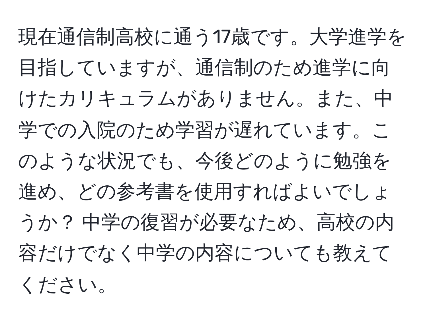 現在通信制高校に通う17歳です。大学進学を目指していますが、通信制のため進学に向けたカリキュラムがありません。また、中学での入院のため学習が遅れています。このような状況でも、今後どのように勉強を進め、どの参考書を使用すればよいでしょうか？ 中学の復習が必要なため、高校の内容だけでなく中学の内容についても教えてください。