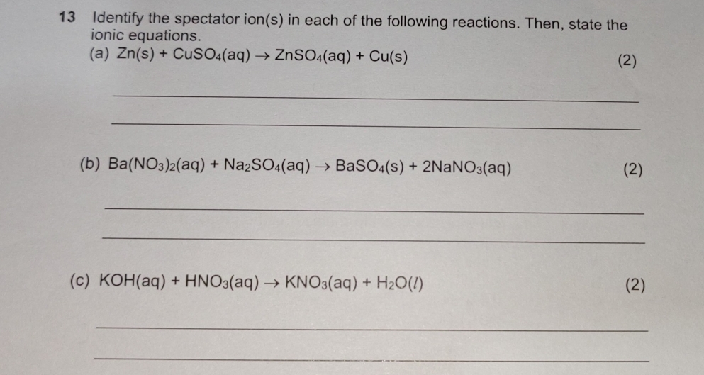 Identify the spectator ion(s) in each of the following reactions. Then, state the 
ionic equations. 
(a) Zn(s)+CuSO_4(aq)to ZnSO_4(aq)+Cu(s) (2) 
_ 
_ 
(b) Ba(NO_3)_2(aq)+Na_2SO_4(aq)to BaSO_4(s)+2NaNO_3(aq) (2) 
_ 
_ 
(c) KOH(aq)+HNO_3(aq)to KNO_3(aq)+H_2O(l) (2) 
_ 
_