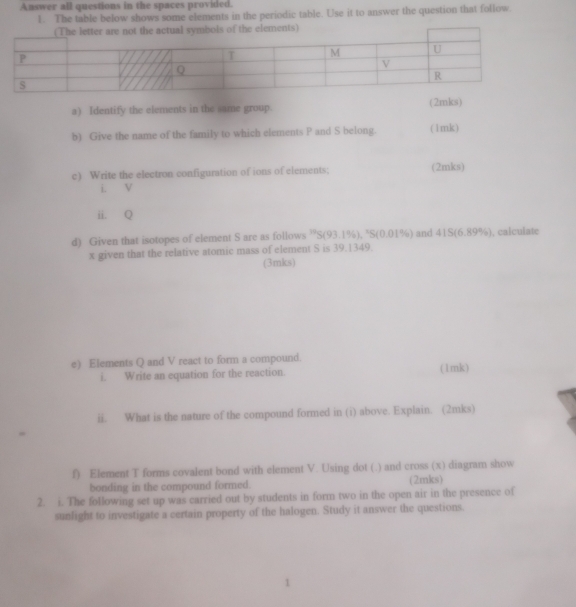 Answer all questions in the spaces provided. 
1. The table below shows some elements in the periodic table. Use it to answer the question that follow. 
bols of the elements) 
a) Identify the elements in the same group. (2mks) 
b) Give the name of the family to which elements P and S belong. (1mk) 
c) Write the electron configuration of ions of elements; (2mks) 
i. V
ii. Q
d) Given that isotopes of element S are as follows 'S(93.1%), "S(0.01%) and 41S (6.89%), calculate
x given that the relative atomic mass of element S is 39.1349. 
(3mks) 
e) Elements Q and V react to form a compound. (1mk) 
i. Write an equation for the reaction. 
ii. What is the nature of the compound formed in (i) above. Explain. (2mks) 
f) Element T forms covalent bond with element V. Using dot (.) and cross (x) diagram show 
bonding in the compound formed. (2mks) 
2. i. The following set up was carried out by students in form two in the open air in the presence of 
sunlight to investigate a certain property of the halogen. Study it answer the questions.